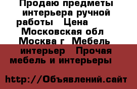 Продаю предметы интерьера ручной работы › Цена ­ 500 - Московская обл., Москва г. Мебель, интерьер » Прочая мебель и интерьеры   